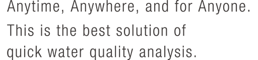 Anytime, Anywhere, and for Anyone. This is the best solution of quick water quality analysis.